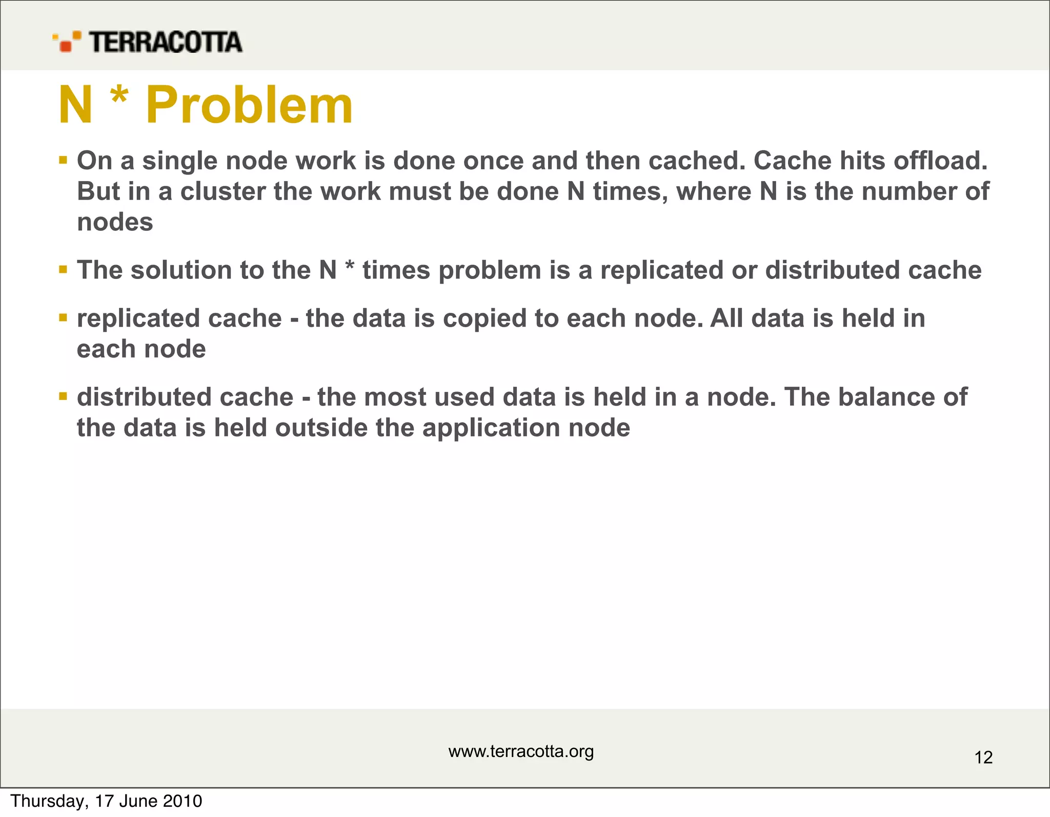 N * Problem
      On a single node work is done once and then cached. Cache hits offload.
       But in a cluster the work must be done N times, where N is the number of
       nodes
      The solution to the N * times problem is a replicated or distributed cache
      replicated cache - the data is copied to each node. All data is held in
       each node
      distributed cache - the most used data is held in a node. The balance of
       the data is held outside the application node




                                     www.terracotta.org                           12

Thursday, 17 June 2010
 