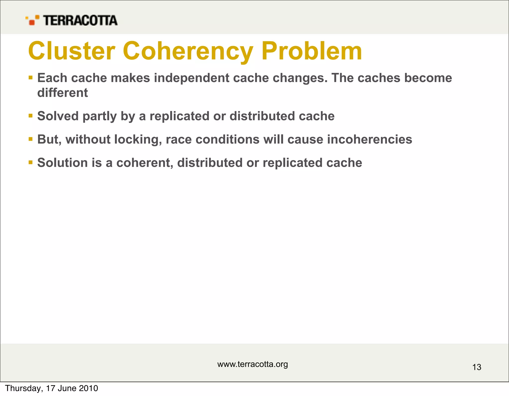 Cluster Coherency Problem
      Each cache makes independent cache changes. The caches become
       different
      Solved partly by a replicated or distributed cache
      But, without locking, race conditions will cause incoherencies
      Solution is a coherent, distributed or replicated cache




                                     www.terracotta.org                 13

Thursday, 17 June 2010
 