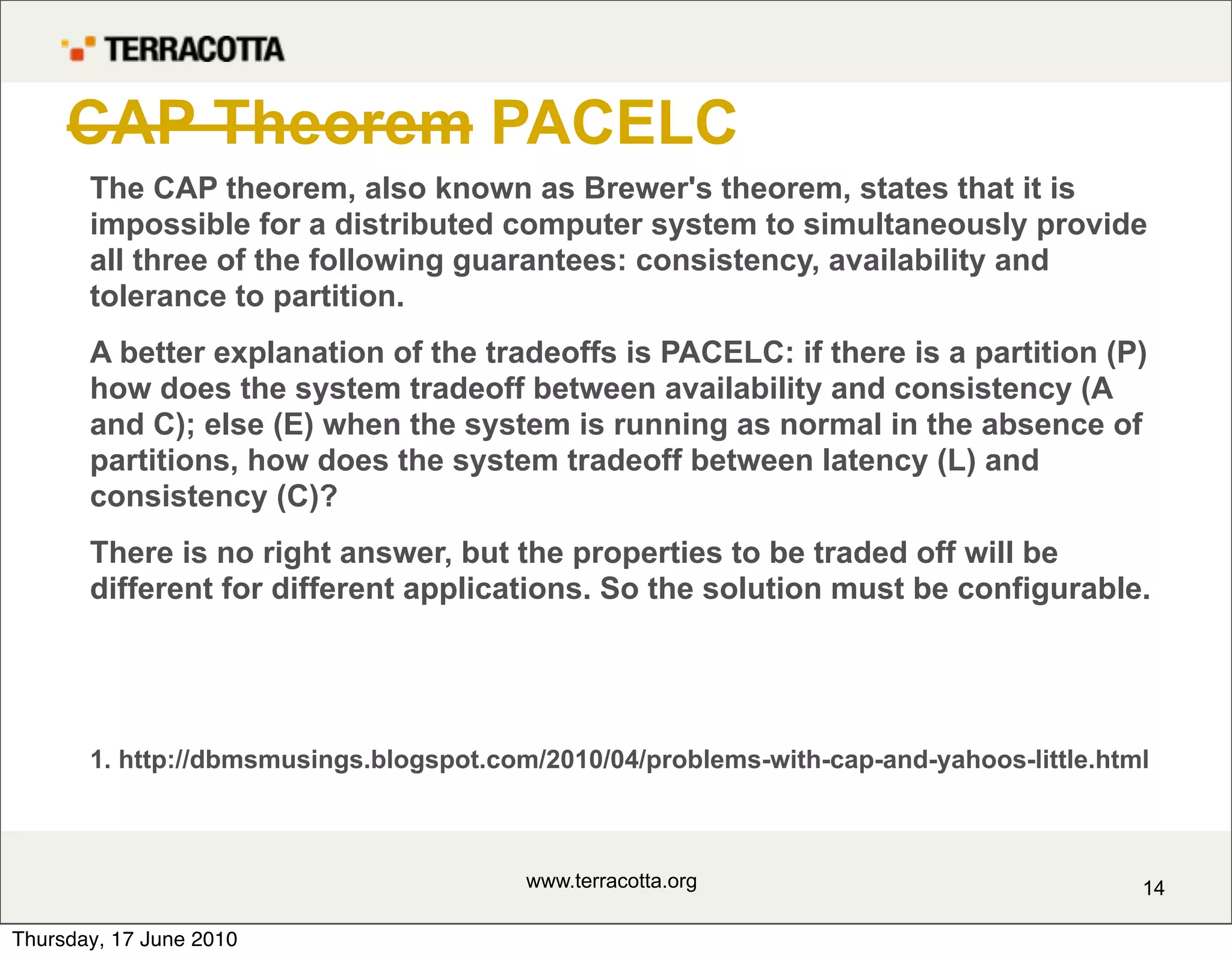 CAP Theorem PACELC
       The CAP theorem, also known as Brewer's theorem, states that it is
       impossible for a distributed computer system to simultaneously provide
       all three of the following guarantees: consistency, availability and
       tolerance to partition.
       A better explanation of the tradeoffs is PACELC: if there is a partition (P)
       how does the system tradeoff between availability and consistency (A
       and C); else (E) when the system is running as normal in the absence of
       partitions, how does the system tradeoff between latency (L) and
       consistency (C)?
       There is no right answer, but the properties to be traded off will be
       different for different applications. So the solution must be configurable.




       1. http://dbmsmusings.blogspot.com/2010/04/problems-with-cap-and-yahoos-little.html



                                         www.terracotta.org                              14

Thursday, 17 June 2010
 