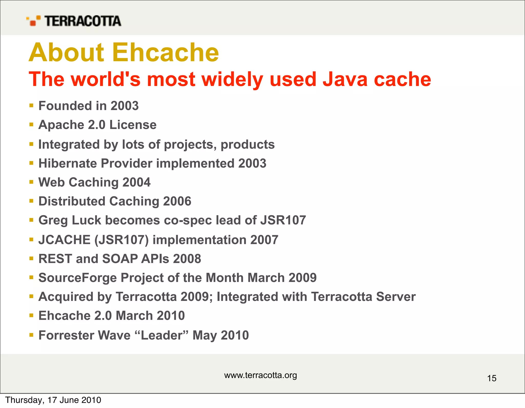 About Ehcache
     The world's most widely used Java cache
      Founded in 2003
      Apache 2.0 License
        Integrated by lots of projects, products
        Hibernate Provider implemented 2003
        Web Caching 2004
        Distributed Caching 2006
        Greg Luck becomes co-spec lead of JSR107
        JCACHE (JSR107) implementation 2007
        REST and SOAP APIs 2008
        SourceForge Project of the Month March 2009
        Acquired by Terracotta 2009; Integrated with Terracotta Server
        Ehcache 2.0 March 2010
      Forrester Wave “Leader” May 2010


                                       www.terracotta.org                 15

Thursday, 17 June 2010
 