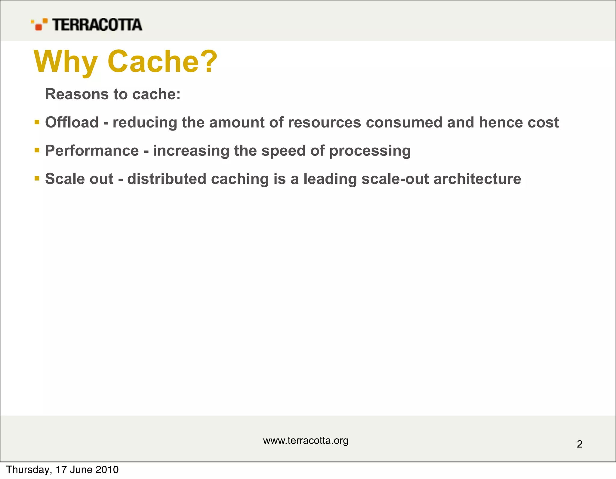 Why Cache?
       Reasons to cache:
      Offload - reducing the amount of resources consumed and hence cost
      Performance - increasing the speed of processing
      Scale out - distributed caching is a leading scale-out architecture




                                     www.terracotta.org                      2

Thursday, 17 June 2010
 