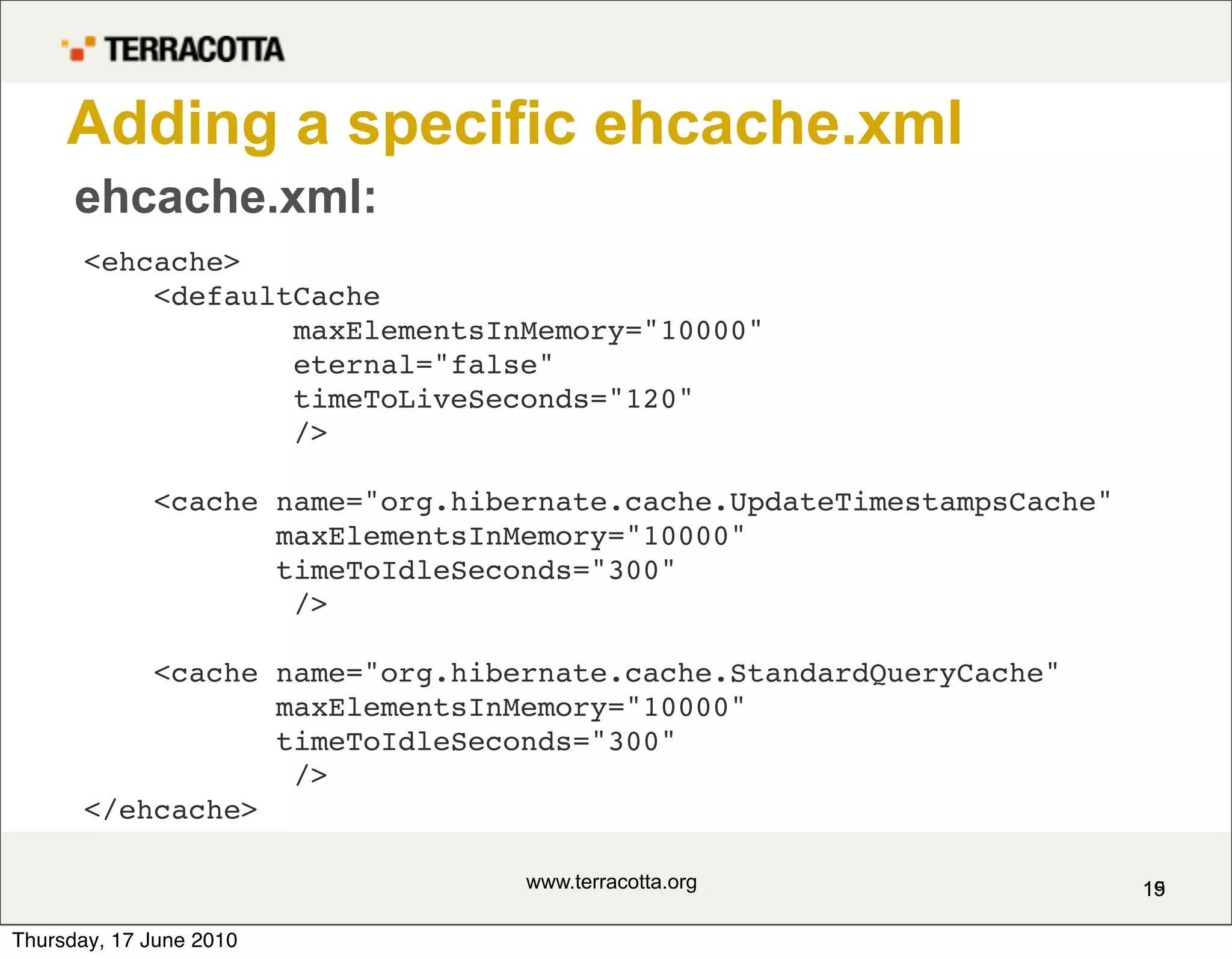 Adding a specific ehcache.xml
      ehcache.xml:
       <ehcache>
           <defaultCache
                   maxElementsInMemory="10000"
                   eternal="false"
                   timeToLiveSeconds="120"
                   />

             <cache name="org.hibernate.cache.UpdateTimestampsCache"
                    maxElementsInMemory="10000"
                    timeToIdleSeconds="300"
                     />

           <cache name="org.hibernate.cache.StandardQueryCache"
                  maxElementsInMemory="10000"
                  timeToIdleSeconds="300"
                   />
       </ehcache>

                                  www.terracotta.org                   15
                                                                       19

Thursday, 17 June 2010
 