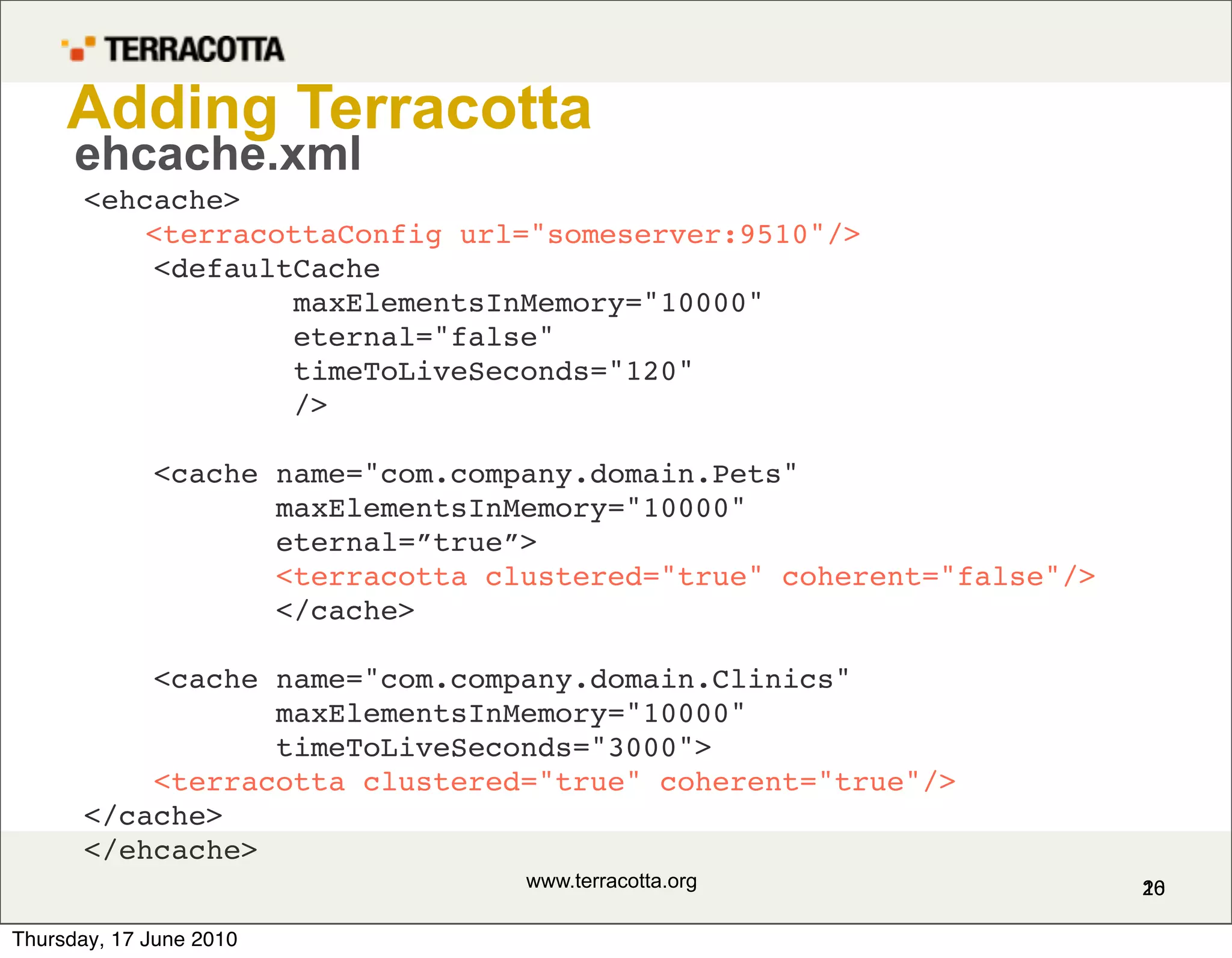Adding Terracotta
      ehcache.xml
       <ehcache>
           <terracottaConfig url="someserver:9510"/>
           <defaultCache
                   maxElementsInMemory="10000"
                   eternal="false"
                   timeToLiveSeconds="120"
                   />

             <cache name="com.company.domain.Pets"
                    maxElementsInMemory="10000"
                    eternal=”true”>
                    <terracotta clustered="true" coherent="false"/>
                    </cache>

           <cache name="com.company.domain.Clinics"
                  maxElementsInMemory="10000"
                  timeToLiveSeconds="3000">
           <terracotta clustered="true" coherent="true"/>
       </cache>
       </ehcache>
                                  www.terracotta.org                  16
                                                                      20

Thursday, 17 June 2010
 