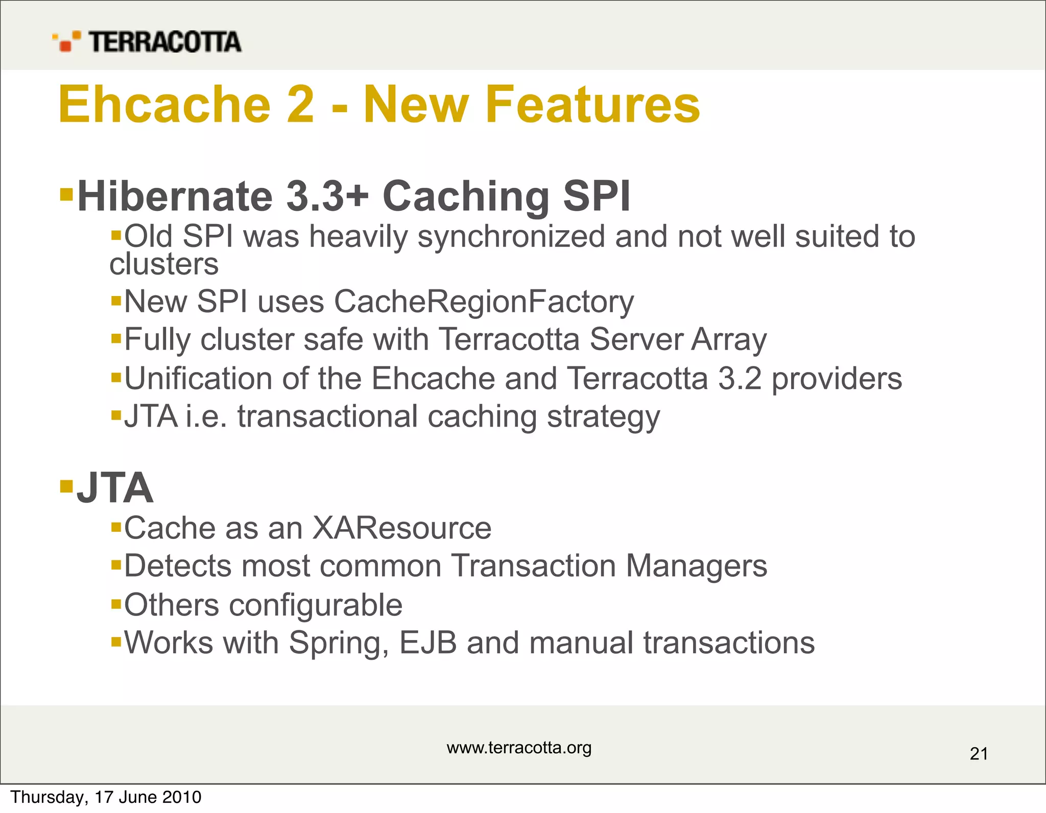 Ehcache 2 - New Features
     Hibernate 3.3+ Caching SPI
           Old SPI was heavily synchronized and not well suited to
           clusters
           New SPI uses CacheRegionFactory
           Fully cluster safe with Terracotta Server Array
           Unification of the Ehcache and Terracotta 3.2 providers
           JTA i.e. transactional caching strategy

     JTA
           Cache as an XAResource
           Detects most common Transaction Managers
           Others configurable
           Works with Spring, EJB and manual transactions


                                  www.terracotta.org                  21

Thursday, 17 June 2010
 