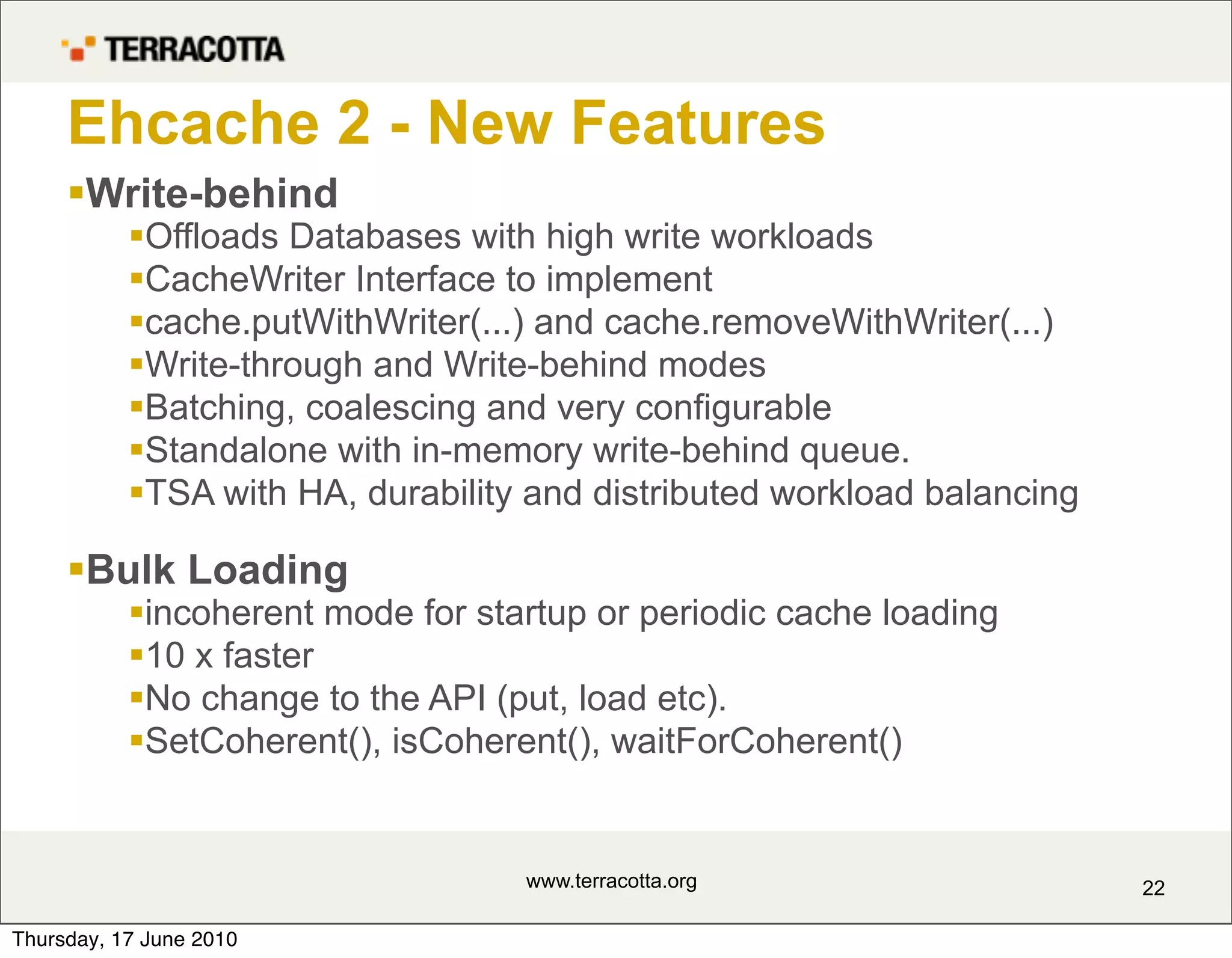Ehcache 2 - New Features
     Write-behind
           Offloads Databases with high write workloads
           CacheWriter Interface to implement
           cache.putWithWriter(...) and cache.removeWithWriter(...)
           Write-through and Write-behind modes
           Batching, coalescing and very configurable
           Standalone with in-memory write-behind queue.
           TSA with HA, durability and distributed workload balancing

     Bulk Loading
           incoherent mode for startup or periodic cache loading
           10 x faster
           No change to the API (put, load etc).
           SetCoherent(), isCoherent(), waitForCoherent()


                                   www.terracotta.org                    22

Thursday, 17 June 2010
 