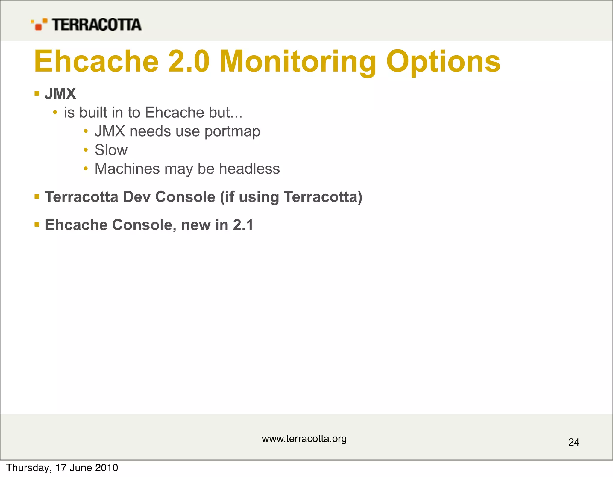 Ehcache 2.0 Monitoring Options
      JMX
        • is built in to Ehcache but...
             • JMX needs use portmap
             • Slow
             • Machines may be headless
      Terracotta Dev Console (if using Terracotta)
      Ehcache Console, new in 2.1




                                     www.terracotta.org   24

Thursday, 17 June 2010
 