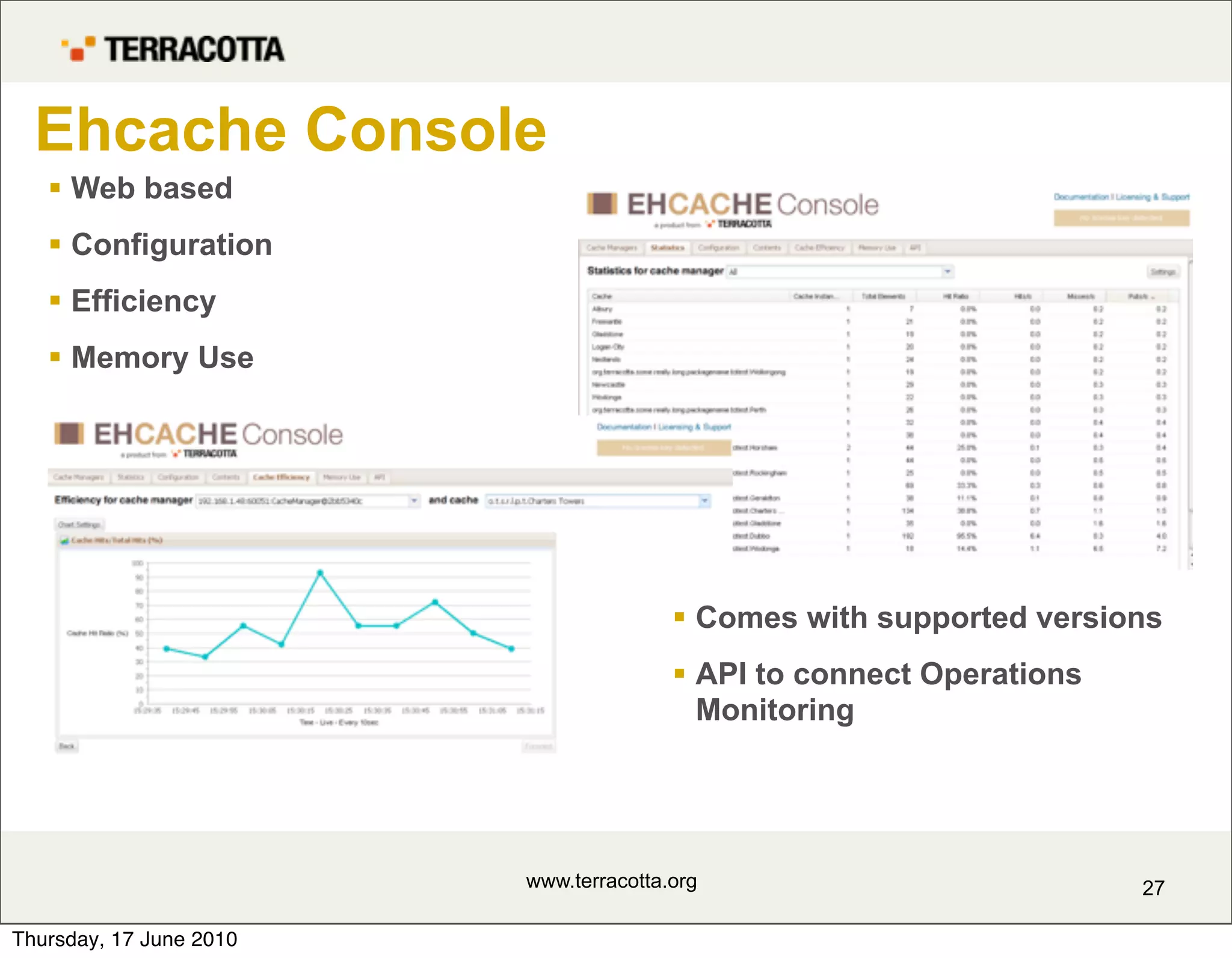 Ehcache Console
    Web based
    Configuration
    Efficiency
    Memory Use




                                         Comes with supported versions
                                         API to connect Operations
                                          Monitoring




                         www.terracotta.org                           27

Thursday, 17 June 2010
 