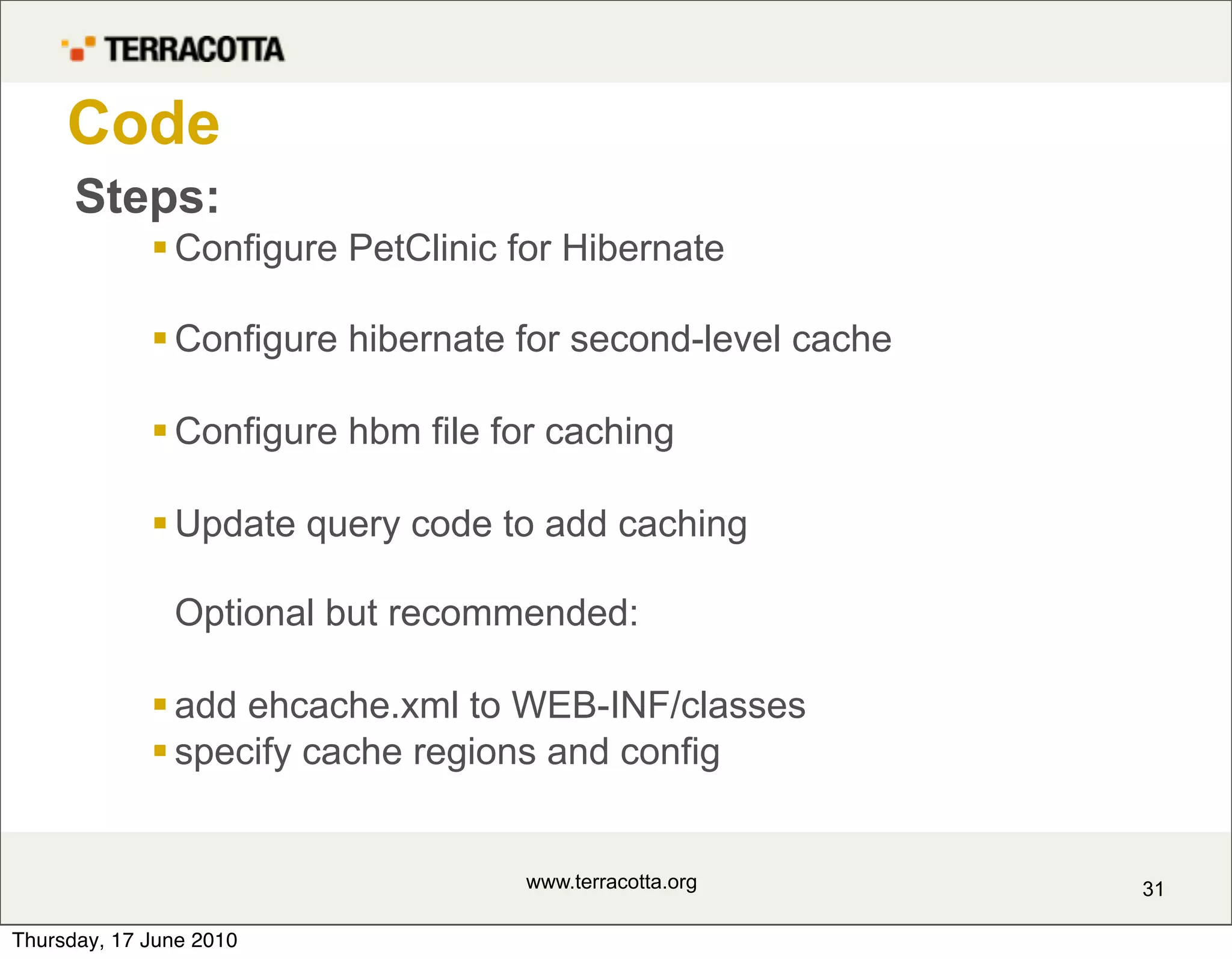 Code
      Steps:
              Configure PetClinic for Hibernate

              Configure hibernate for second-level cache

              Configure hbm file for caching

              Update query code to add caching

               Optional but recommended:

              add ehcache.xml to WEB-INF/classes
              specify cache regions and config


                                   www.terracotta.org       31

Thursday, 17 June 2010
 