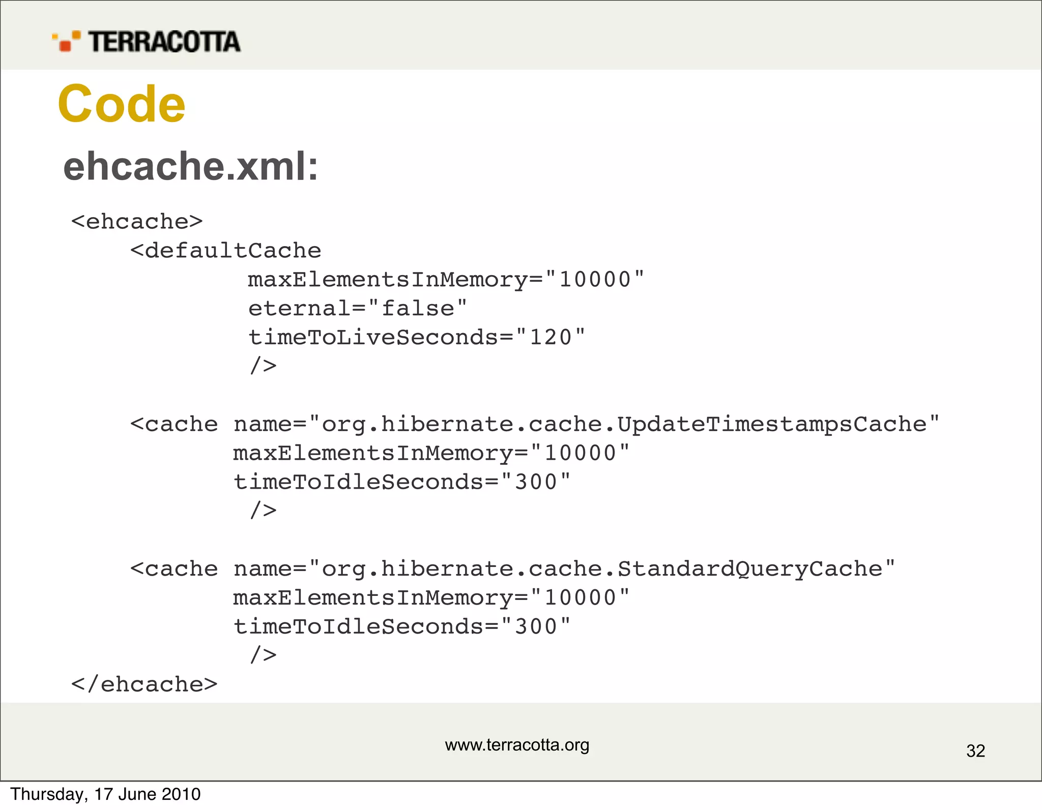 Code
      ehcache.xml:
       <ehcache>
           <defaultCache
                   maxElementsInMemory="10000"
                   eternal="false"
                   timeToLiveSeconds="120"
                   />

             <cache name="org.hibernate.cache.UpdateTimestampsCache"
                    maxElementsInMemory="10000"
                    timeToIdleSeconds="300"
                     />

           <cache name="org.hibernate.cache.StandardQueryCache"
                  maxElementsInMemory="10000"
                  timeToIdleSeconds="300"
                   />
       </ehcache>

                                  www.terracotta.org                   32

Thursday, 17 June 2010
 