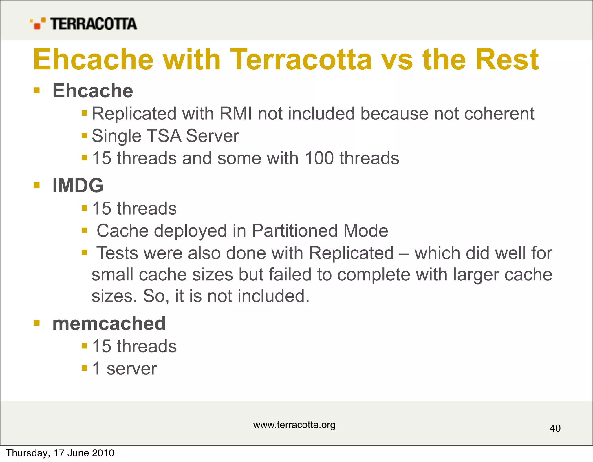 Ehcache with Terracotta vs the Rest
      Ehcache
                Replicated with RMI not included because not coherent
                Single TSA Server
                15 threads and some with 100 threads
      IMDG
                15 threads
                Cache deployed in Partitioned Mode
                Tests were also done with Replicated – which did well for
                 small cache sizes but failed to complete with larger cache
                 sizes. So, it is not included.
      memcached
                15 threads
                1 server

                                    www.terracotta.org                    40

Thursday, 17 June 2010
 