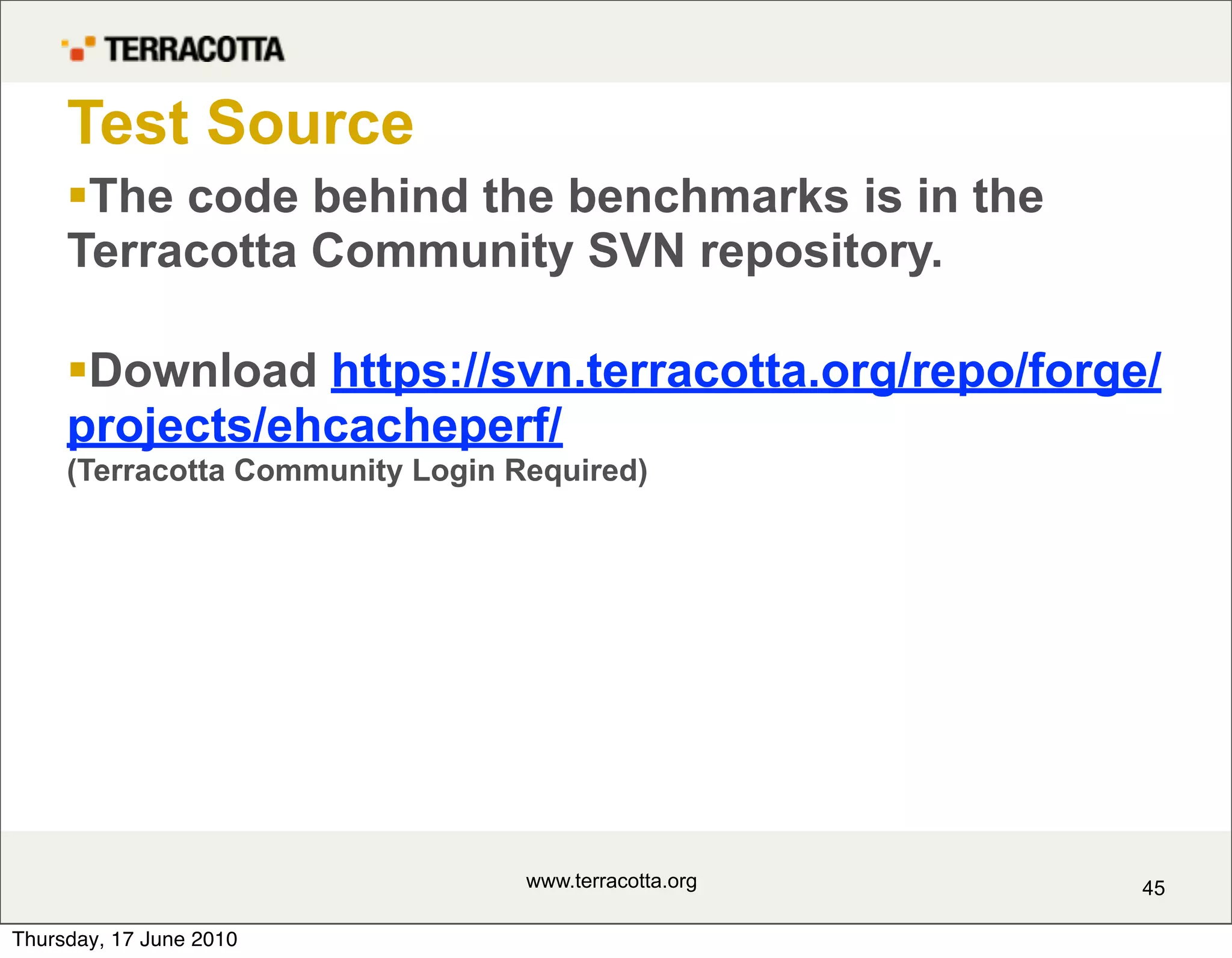 Test Source
     The code behind the benchmarks is in the
     Terracotta Community SVN repository.

     Download https://svn.terracotta.org/repo/forge/
     projects/ehcacheperf/
     (Terracotta Community Login Required)




                                  www.terracotta.org   45

Thursday, 17 June 2010
 