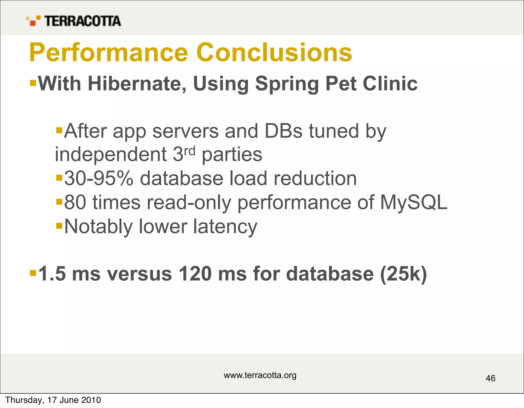 Performance Conclusions
     With Hibernate, Using Spring Pet Clinic

           After app servers and DBs tuned by
           independent 3rd parties
           30-95% database load reduction
           80 times read-only performance of MySQL
           Notably lower latency

     1.5 ms versus 120 ms for database (25k)



                            www.terracotta.org        46

Thursday, 17 June 2010
 