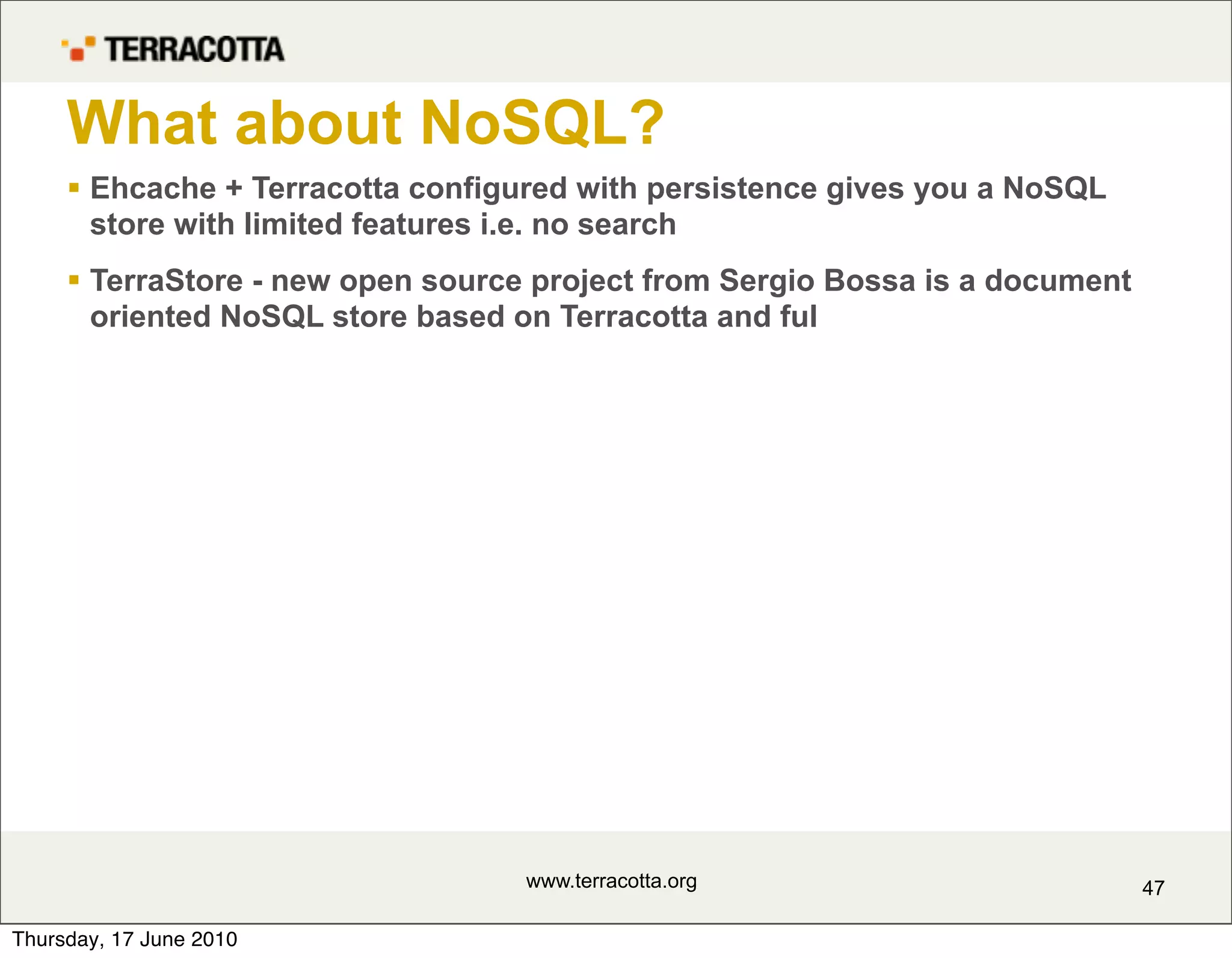What about NoSQL?
      Ehcache + Terracotta configured with persistence gives you a NoSQL
       store with limited features i.e. no search
      TerraStore - new open source project from Sergio Bossa is a document
       oriented NoSQL store based on Terracotta and ful




                                   www.terracotta.org                         47

Thursday, 17 June 2010
 