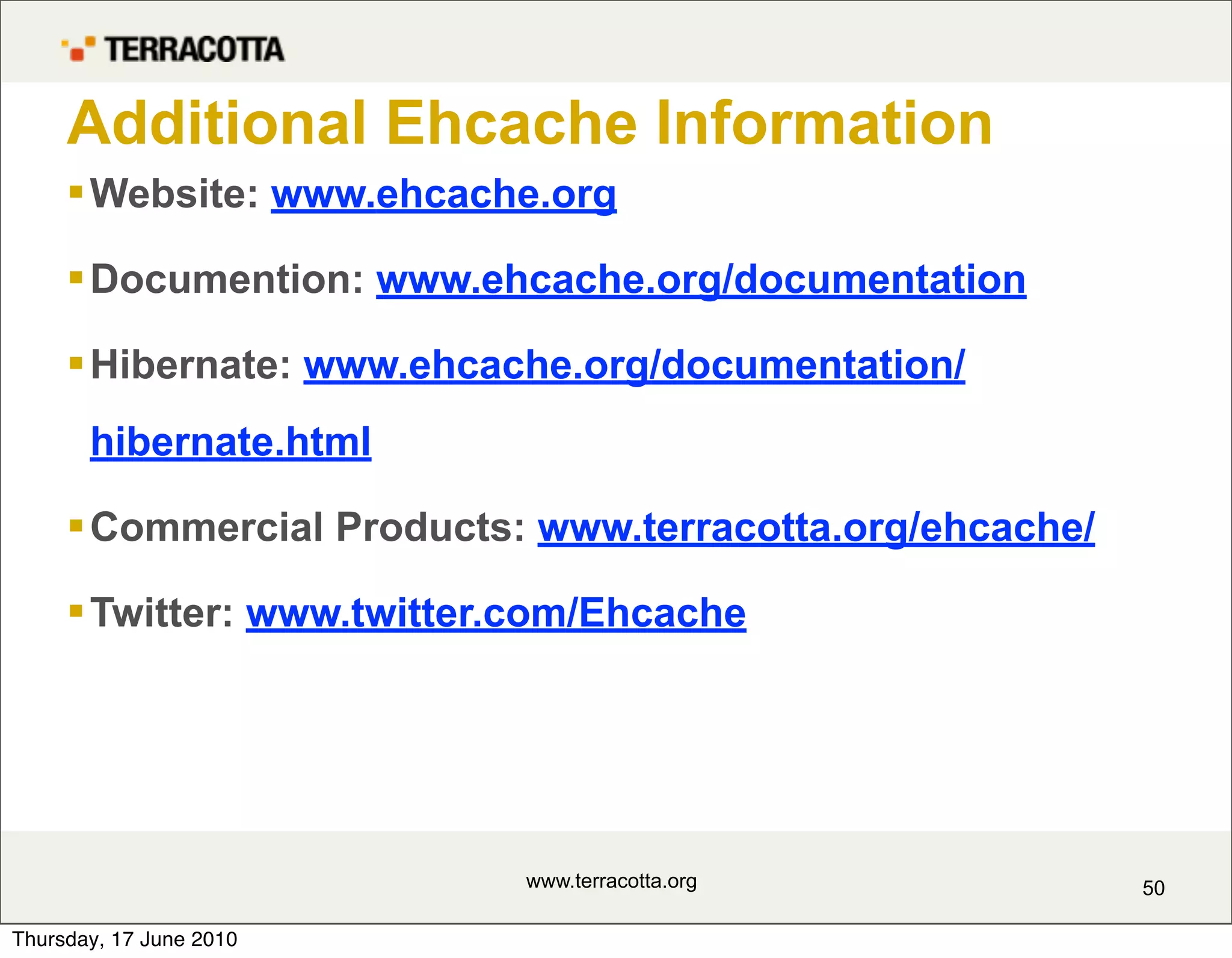 Additional Ehcache Information
      Website: www.ehcache.org

      Documention: www.ehcache.org/documentation

      Hibernate: www.ehcache.org/documentation/
       hibernate.html

      Commercial Products: www.terracotta.org/ehcache/

      Twitter: www.twitter.com/Ehcache




                           www.terracotta.org             50

Thursday, 17 June 2010
 