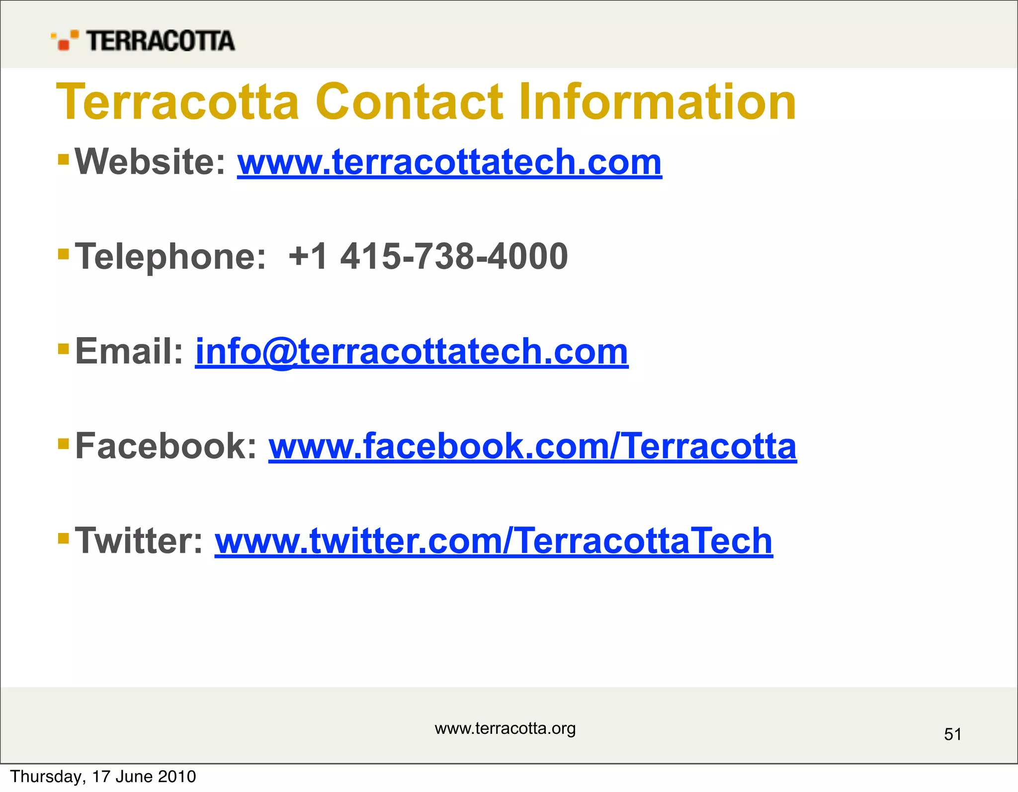 Terracotta Contact Information
      Website: www.terracottatech.com

      Telephone: +1 415-738-4000

      Email: info@terracottatech.com

      Facebook: www.facebook.com/Terracotta

      Twitter: www.twitter.com/TerracottaTech



                          www.terracotta.org     51

Thursday, 17 June 2010
 