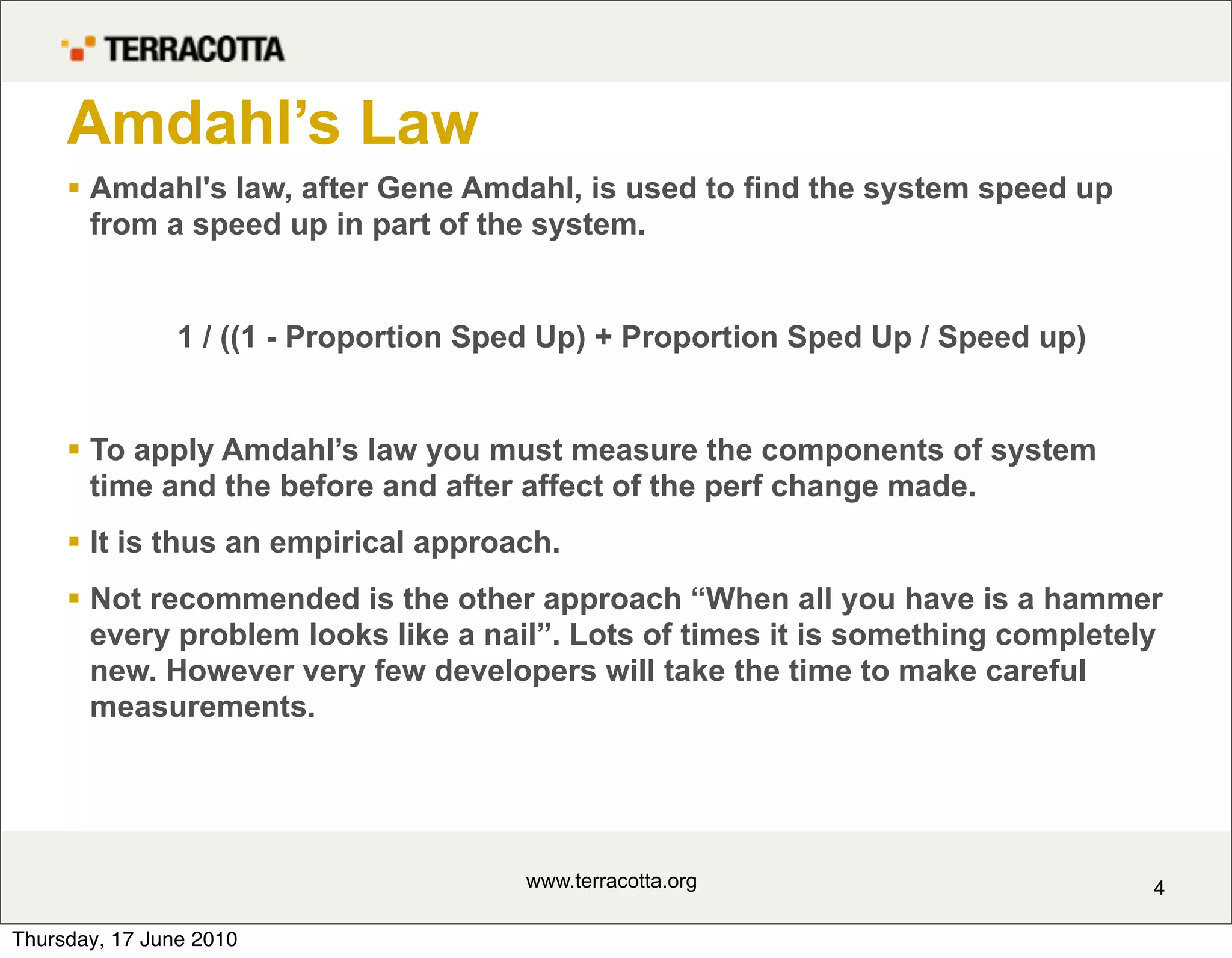 Amdahl’s Law
      Amdahl's law, after Gene Amdahl, is used to find the system speed up
       from a speed up in part of the system.


                1 / ((1 - Proportion Sped Up) + Proportion Sped Up / Speed up)


      To apply Amdahl’s law you must measure the components of system
       time and the before and after affect of the perf change made.
      It is thus an empirical approach.
      Not recommended is the other approach “When all you have is a hammer
       every problem looks like a nail”. Lots of times it is something completely
       new. However very few developers will take the time to make careful
       measurements.




                                       www.terracotta.org                        4

Thursday, 17 June 2010
 