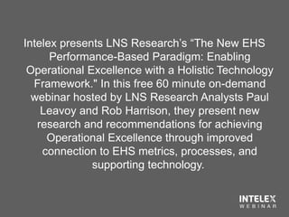 Intelex presents LNS Research’s “The New EHS
Performance-Based Paradigm: Enabling
Operational Excellence with a Holistic Technology
Framework." In this free 60 minute on-demand
webinar hosted by LNS Research Analysts Paul
Leavoy and Rob Harrison, they present new
research and recommendations for achieving
Operational Excellence through improved
connection to EHS metrics, processes, and
supporting technology.
 