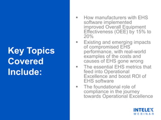Key Topics
Covered
Include:
 How manufacturers with EHS
software implemented
improved Overall Equipment
Effectiveness (OEE) by 15% to
20%
 Existing and emerging impacts
of compromised EHS
performance, with real-world
examples of the costs and
causes of EHS gone wrong
 The essential EHS metrics that
feed into Operational
Excellence and boost ROI of
EHS software
 The foundational role of
compliance in the journey
towards Operational Excellence
 
