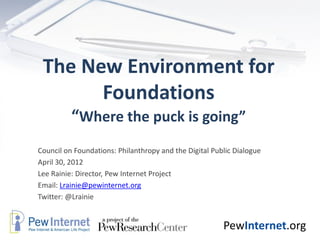 The New Environment for
       Foundations
          “Where the puck is going”
Council on Foundations: Philanthropy and the Digital Public Dialogue
April 30, 2012
Lee Rainie: Director, Pew Internet Project
Email: Lrainie@pewinternet.org
Twitter: @Lrainie


                                                        PewInternet.org
 