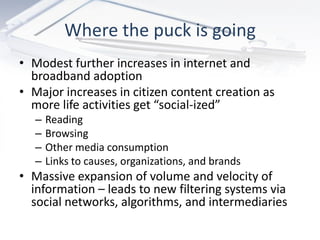 Where the puck is going
• Modest further increases in internet and
  broadband adoption
• Major increases in citizen content creation as
  more life activities get “social-ized”
   –   Reading
   –   Browsing
   –   Other media consumption
   –   Links to causes, organizations, and brands
• Massive expansion of volume and velocity of
  information – leads to new filtering systems via
  social networks, algorithms, and intermediaries
 