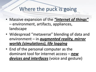 Where the puck is going
• Massive expansion of the “internet of things”
  – environment, artifacts, appliances,
  landscape
• Widespread “metaverse” blending of data and
  environment – in augmented reality, mirror
  worlds (simulations), life logging
• End of the personal computer as the
  dominant tool for internet access – new
  devices and interfaces (voice and gesture)
 