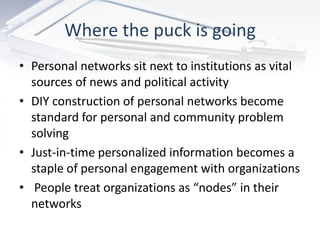 Where the puck is going
• Personal networks sit next to institutions as vital
  sources of news and political activity
• DIY construction of personal networks become
  standard for personal and community problem
  solving
• Just-in-time personalized information becomes a
  staple of personal engagement with organizations
• People treat organizations as “nodes” in their
  networks
 