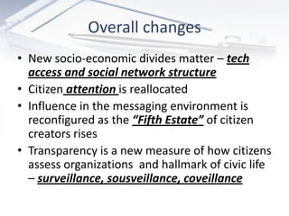 Overall changes
• New socio-economic divides matter – tech
  access and social network structure
• Citizen attention is reallocated
• Influence in the messaging environment is
  reconfigured as the “Fifth Estate” of citizen
  creators rises
• Transparency is a new measure of how citizens
  assess organizations and hallmark of civic life
  – surveillance, sousveillance, coveillance
 