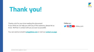 Thank you!
/ kloia_com
Follow us :
Thanks a lot for your time reading this document!
If you think we can help you with any of the solutions, please let us
know. We’ll be in contact with you as soon as possible.
You can send an email to ping@kloia.com or visit our contact us page
 