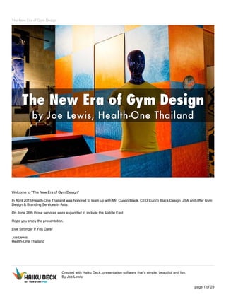 The New Era of Gym Design
Welcome to "The New Era of Gym Design"
In April 2015 Health-One Thailand was honored to team up with Mr. Cuoco Black, CEO Cuoco Black Design USA and offer Gym
Design & Branding Services in Asia.
On June 26th those services were expanded to include the Middle East.
Hope you enjoy the presentation.
Live Stronger If You Dare!
Joe Lewis
Health-One Thailand
Created with Haiku Deck, presentation software that's simple, beautiful and fun.
By Joe Lewis
page 1 of 29
 