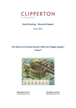 Social Gaming – Research Report
                             June 2011




The New Era of Social Games: Who Can Topple Zynga’s
                       Tower?




    Thibaut Revel, Partner               Alexis Barba, Associate
    trevel@clipperton.net                abarba@clipperton.net
 