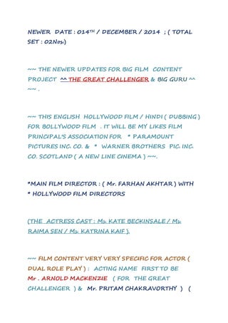 NEWER DATE : 014TH / DECEMBER / 2014 ; ( TOTAL 
SET : 02Nos.) 
~~ THE NEWER UPDATES FOR BIG FILM CONTENT 
PROJECT ^^ THE GREAT CHALLENGER & BIG GURU ^^ 
~~ . 
~~ THIS ENGLISH HOLLYWOOD FILM / HINDI ( DUBBING ) 
FOR BOLLYWOOD FILM . IT WILL BE MY LIKES FILM 
PRINCIPAL'S ASSOCIATION FOR * PARAMOUNT 
PICTURES INC. CO. & * WARNER BROTHERS PIC. INC. 
CO. SCOTLAND ( A NEW LINE CINEMA ) ~~. 
*MAIN FILM DIRECTOR : ( Mr. FARHAN AKHTAR ) WITH 
* HOLLYWOOD FILM DIRECTORS 
(THE ACTRESS CAST : Ms. KATE BECKINSALE / Ms. 
RAIMA SEN / Ms. KATRINA KAIF ). 
~~ FILM CONTENT VERY VERY SPECIFIC FOR ACTOR ( 
DUAL ROLE PLAY ) : ACTING NAME FIRST TO BE 
Mr . ARNOLD MACKENZIE ( FOR THE GREAT 
CHALLENGER ) & Mr. PRITAM CHAKRAVORTHY ) ( 
 