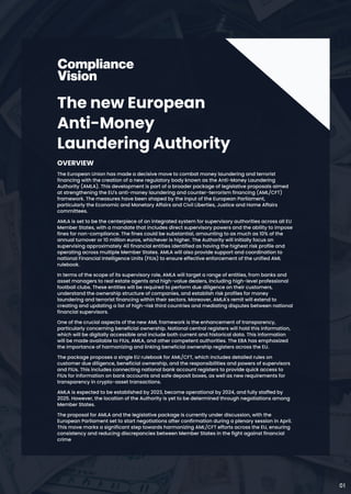 The new European
Anti-Money
Laundering Authority
Overview

The European Union has made a decisive move to combat money laundering and terrorist
financing with the creation of a new regulatory body known as the Anti-Money Laundering
Authority (AMLA). This development is part of a broader package of legislative proposals aimed
at strengthening the EU's anti-money laundering and counter-terrorism financing (AML/CFT)
framework. The measures have been shaped by the input of the European Parliament,
particularly the Economic and Monetary Affairs and Civil Liberties, Justice and Home Affairs
committees.

AMLA is set to be the centerpiece of an integrated system for supervisory authorities across all EU
Member States, with a mandate that includes direct supervisory powers and the ability to impose
fines for non-compliance. The fines could be substantial, amounting to as much as 10% of the
annual turnover or 10 million euros, whichever is higher. The Authority will initially focus on
supervising approximately 40 financial entities identified as having the highest risk profile and
operating across multiple Member States. AMLA will also provide support and coordination to
national Financial Intelligence Units (FIUs) to ensure effective enforcement of the unified AML
rulebook.

In terms of the scope of its supervisory role, AMLA will target a range of entities, from banks and
asset managers to real estate agents and high-value dealers, including high-level professional
football clubs. These entities will be required to perform due diligence on their customers,
understand the ownership structure of companies, and establish risk profiles for money
laundering and terrorist financing within their sectors. Moreover, AMLA's remit will extend to
creating and updating a list of high-risk third countries and mediating disputes between national
financial supervisors.

One of the crucial aspects of the new AML framework is the enhancement of transparency,
particularly concerning beneficial ownership. National central registers will hold this information,
which will be digitally accessible and include both current and historical data. This information
will be made available to FIUs, AMLA, and other competent authorities. The EBA has emphasized
the importance of harmonizing and linking beneficial ownership registers across the EU.

The package proposes a single EU rulebook for AML/CFT, which includes detailed rules on
customer due diligence, beneficial ownership, and the responsibilities and powers of supervisors
and FIUs. This includes connecting national bank account registers to provide quick access to
FIUs for information on bank accounts and safe deposit boxes, as well as new requirements for
transparency in crypto-asset transactions.

AMLA is expected to be established by 2023, become operational by 2024, and fully staffed by
2025. However, the location of the Authority is yet to be determined through negotiations among
Member States.

The proposal for AMLA and the legislative package is currently under discussion, with the
European Parliament set to start negotiations after confirmation during a plenary session in April.
This move marks a significant step towards harmonizing AML/CFT efforts across the EU, ensuring
consistency and reducing discrepancies between Member States in the fight against financial
crime​
01
 