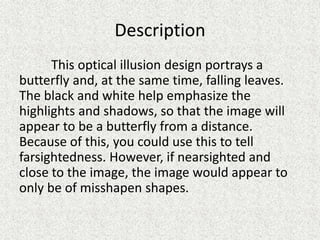 Description
This optical illusion design portrays a
butterfly and, at the same time, falling leaves.
The black and white help emphasize the
highlights and shadows, so that the image will
appear to be a butterfly from a distance.
Because of this, you could use this to tell
farsightedness. However, if nearsighted and
close to the image, the image would appear to
only be of misshapen shapes.
 