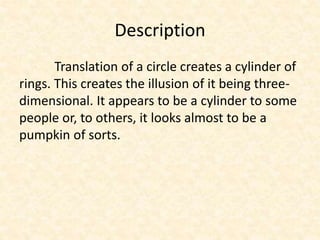 Description
Translation of a circle creates a cylinder of
rings. This creates the illusion of it being three-
dimensional. It appears to be a cylinder to some
people or, to others, it looks almost to be a
pumpkin of sorts.
 