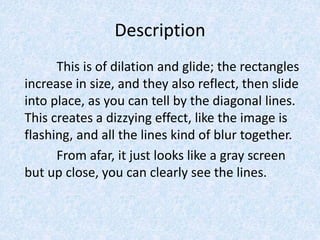 Description
This is of dilation and glide; the rectangles
increase in size, and they also reflect, then slide
into place, as you can tell by the diagonal lines.
This creates a dizzying effect, like the image is
flashing, and all the lines kind of blur together.
From afar, it just looks like a gray screen
but up close, you can clearly see the lines.
 