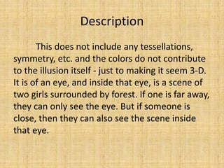 Description
This does not include any tessellations,
symmetry, etc. and the colors do not contribute
to the illusion itself - just to making it seem 3-D.
It is of an eye, and inside that eye, is a scene of
two girls surrounded by forest. If one is far away,
they can only see the eye. But if someone is
close, then they can also see the scene inside
that eye.
 