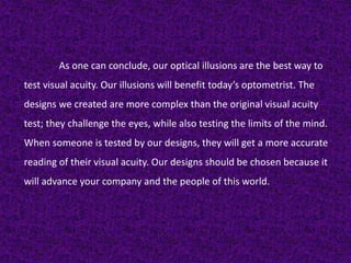 As one can conclude, our optical illusions are the best way to
test visual acuity. Our illusions will benefit today’s optometrist. The
designs we created are more complex than the original visual acuity
test; they challenge the eyes, while also testing the limits of the mind.
When someone is tested by our designs, they will get a more accurate
reading of their visual acuity. Our designs should be chosen because it
will advance your company and the people of this world.
 