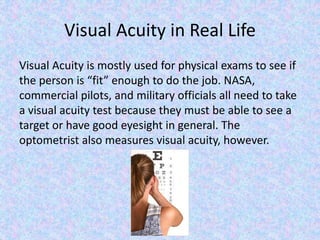 Visual Acuity in Real Life
Visual Acuity is mostly used for physical exams to see if
the person is “fit” enough to do the job. NASA,
commercial pilots, and military officials all need to take
a visual acuity test because they must be able to see a
target or have good eyesight in general. The
optometrist also measures visual acuity, however.
 