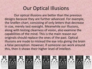 Our Optical Illusions
Our optical illusions are better than the previous
designs because they are further advanced. For example,
the Snellen chart, consisting of only letters that decrease
in size, merely test eyesight. Meanwhile our illusions,
along with testing clearness of vision, also examine the
capabilities of the mind. This is the main reason our
originals should replace the ones of the past. Optical
illusions are made to mislead the eye into giving the brain
a false perception. However, if someone can work around
this, then it shows their higher level of intellect.
 