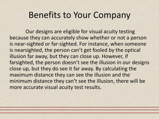 Benefits to Your Company
Our designs are eligible for visual acuity testing
because they can accurately show whether or not a person
is near-sighted or far-sighted. For instance, when someone
is nearsighted, the person can’t get fooled by the optical
illusion far away, but they can close up. However, if
farsighted, the person doesn’t see the illusion in our designs
close up, but they do see it far away. By calculating the
maximum distance they can see the illusion and the
minimum distance they can’t see the illusion, there will be
more accurate visual acuity test results.
 
