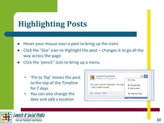 Highlighting Posts

   Hover your mouse over a post to bring up the icons
   Click the ‘Star’ icon to Highlight the post – changes it to go all the
    way across the page
   Click the ‘pencil ‘ icon to bring up a menu


    • ‘Pin to Top’ moves the post
      to the top of the Timeline
      for 7 days
    • You can also change the
      date and add a location



                                                                             10
 