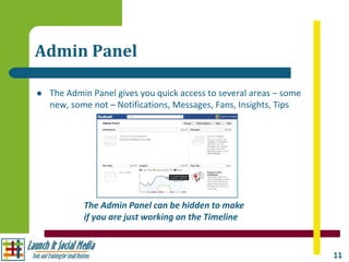 Admin Panel

   The Admin Panel gives you quick access to several areas – some
    new, some not – Notifications, Messages, Fans, Insights, Tips




            The Admin Panel can be hidden to make
            if you are just working on the Timeline


                                                                     11
 