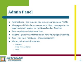 Admin Panel

   Notifications – the same as you see on your personal Profile
   Messages – NEW – fans can now send direct messages to the
    page that don’t appear on the News Feed or Timeline
   Fans – update on latest new fans
   Insights – gives you information on how your page is working
   Tips – tips from Facebook – changes regularly
   Menus to further information
     –   Manage
     –   Build Your Audience
     –   Help




                                                                   12
 