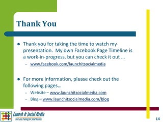 Thank You

   Thank you for taking the time to watch my
    presentation. My own Facebook Page Timeline is
    a work-in-progress, but you can check it out …
    –   www.facebook.com/launchitsocialmedia


   For more information, please check out the
    following pages…
    –   Website – www.launchitsocialmedia.com
    –   Blog – www.launchitsocialmedia.com/blog



                                                     14
 