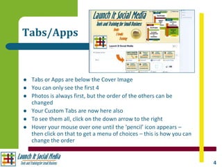 Tabs/Apps



   Tabs or Apps are below the Cover Image
   You can only see the first 4
   Photos is always first, but the order of the others can be
    changed
   Your Custom Tabs are now here also
   To see them all, click on the down arrow to the right
   Hover your mouse over one until the ‘pencil’ icon appears –
    then click on that to get a menu of choices – this is how you can
    change the order


                                                                        4
 