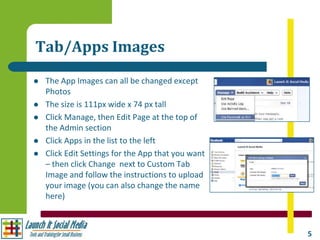 Tab/Apps Images
   The App Images can all be changed except
    Photos
   The size is 111px wide x 74 px tall
   Click Manage, then Edit Page at the top of
    the Admin section
   Click Apps in the list to the left
   Click Edit Settings for the App that you want
    – then click Change next to Custom Tab
    Image and follow the instructions to upload
    your image (you can also change the name
    here)



                                                    5
 