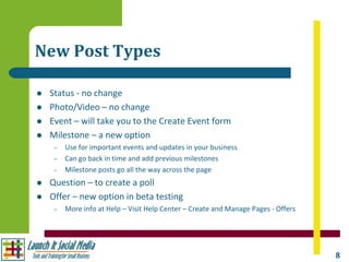 New Post Types

   Status - no change
   Photo/Video – no change
   Event – will take you to the Create Event form
   Milestone – a new option
     –   Use for important events and updates in your business
     –   Can go back in time and add previous milestones
     –   Milestone posts go all the way across the page
   Question – to create a poll
   Offer – new option in beta testing
     –   More info at Help – Visit Help Center – Create and Manage Pages - Offers




                                                                                    8
 