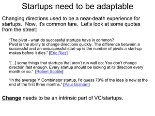 Startups need to be adaptable Changing directions used to be a near-death experience for startups.  Now, it's common fare.  Let's look at some quotes from the street: “ The pivot - what do successful startups have in common? Pivot is the ability to change directions quickly. The difference between a successful and an unsuccessful start-up is the number of pivots a start-up makes before it dies.” [ Eric Ries ] “ [...] some things that startups that aren’t run well do: You don’t change direction fast enough. Every startup should be looking at its direction every month or so.”  [ Robert Scoble ] “ In the average Y Combinator startup, I'd guess 70% of the idea is new at the end of the first three months.” [ Paul Graham ]     Change  needs to be an intrinsic part of VC/startups. 