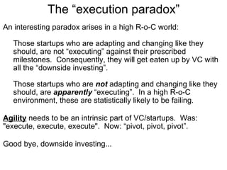 The “execution paradox” An interesting paradox arises in a high R-o-C world: Those startups who are adapting and changing like they should, are not “executing” against their prescribed milestones.  Consequently, they will get eaten up by VC with all the “downside investing”. Those startups who are  not  adapting and changing like they should, are  apparently  “executing”.  In a high R-o-C environment, these are statistically likely to be failing. Agility  needs to be an intrinsic part of VC/startups.  Was: "execute, execute, execute".  Now: “pivot, pivot, pivot”.  Good bye, downside investing...  