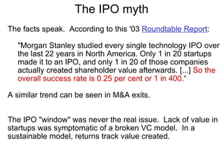 The IPO myth The facts speak.  According to this '03  Roundtable Report :   "Morgan Stanley studied every single technology IPO over the last 22 years in North America. Only 1 in 20 startups made it to an IPO, and only 1 in 20 of those companies actually created shareholder value afterwards. [...]  So the overall success rate is 0.25 per cent or 1 in 400. “ A similar trend can be seen in M&A exits.     The IPO "window" was never the real issue.  Lack of value in startups was symptomatic of a broken VC model.  In a sustainable model, returns track value created. 